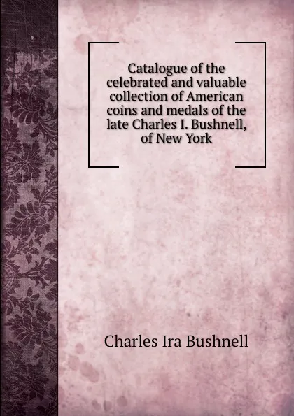 Обложка книги Catalogue of the celebrated and valuable collection of American coins and medals of the late Charles I. Bushnell, of New York, Charles Ira Bushnell