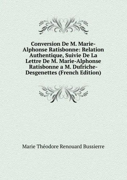 Обложка книги Conversion De M. Marie-Alphonse Ratisbonne: Relation Authentique, Suivie De La Lettre De M. Marie-Alphonse Ratisbonne a M. Dufriche-Desgenettes (French Edition), Marie Théodore Renouard Bussierre