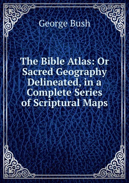 Обложка книги The Bible Atlas: Or Sacred Geography Delineated, in a Complete Series of Scriptural Maps, George Bush