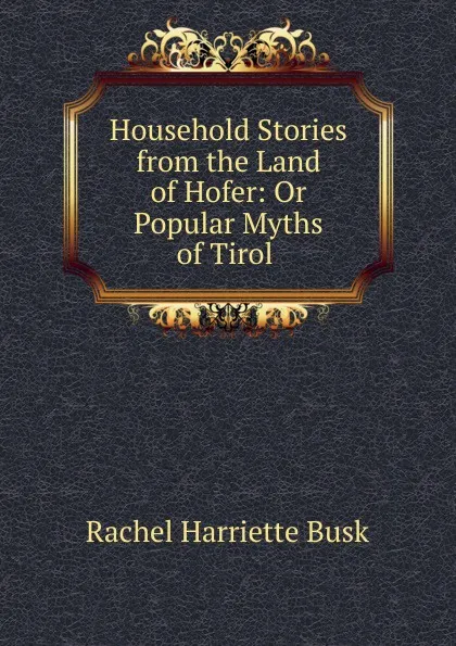 Обложка книги Household Stories from the Land of Hofer: Or Popular Myths of Tirol ., Rachel Harriette Busk
