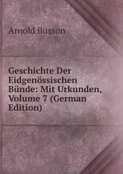 Обложка книги Geschichte Der Eidgenossischen Bunde: Mit Urkunden, Volume 7 (German Edition), Arnold Busson