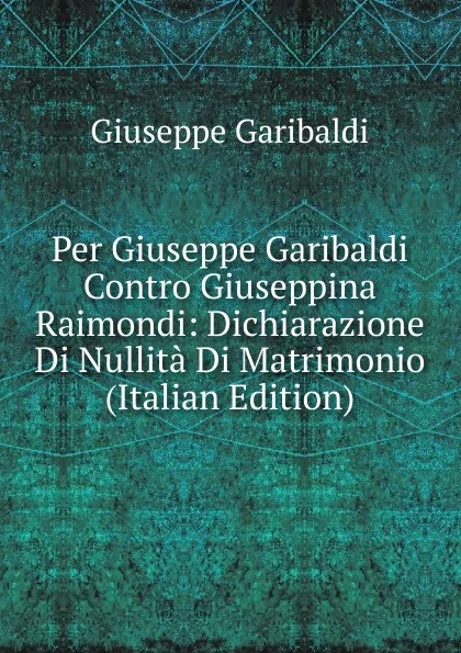 Обложка книги Per Giuseppe Garibaldi Contro Giuseppina Raimondi: Dichiarazione Di Nullita Di Matrimonio (Italian Edition), Giuseppe Garibaldi