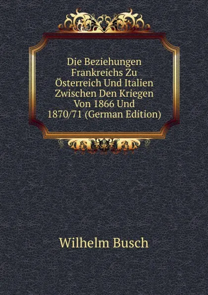 Обложка книги Die Beziehungen Frankreichs Zu Osterreich Und Italien Zwischen Den Kriegen Von 1866 Und 1870/71 (German Edition), Wilhelm Busch