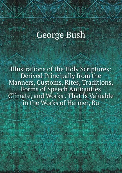 Обложка книги Illustrations of the Holy Scriptures: Derived Principally from the Manners, Customs, Rites, Traditions, Forms of Speech Antiquities Climate, and Works . That Is Valuable in the Works of Harmer, Bu, George Bush