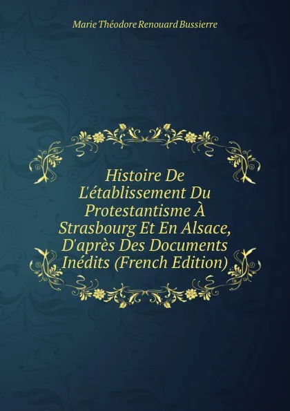 Обложка книги Histoire De L.etablissement Du Protestantisme A Strasbourg Et En Alsace, D.apres Des Documents Inedits (French Edition), Marie Théodore Renouard Bussierre