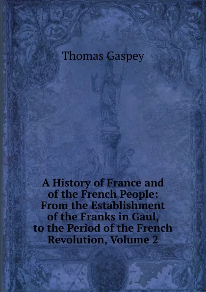 Обложка книги A History of France and of the French People: From the Establishment of the Franks in Gaul, to the Period of the French Revolution, Volume 2, Thomas Gaspey