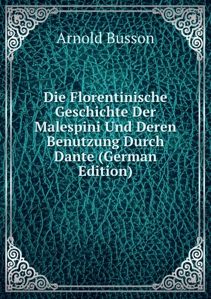 Обложка книги Die Florentinische Geschichte Der Malespini Und Deren Benutzung Durch Dante (German Edition), Arnold Busson