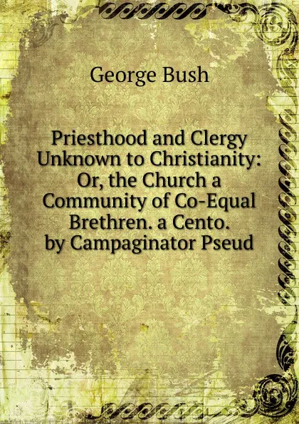 Обложка книги Priesthood and Clergy Unknown to Christianity: Or, the Church a Community of Co-Equal Brethren. a Cento. by Campaginator Pseud., George Bush