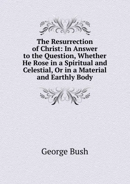 Обложка книги The Resurrection of Christ: In Answer to the Question, Whether He Rose in a Spiritual and Celestial, Or in a Material and Earthly Body, George Bush