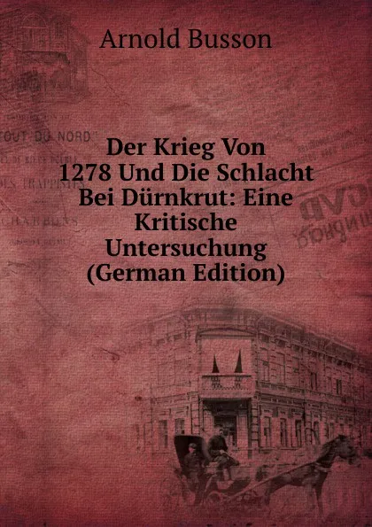 Обложка книги Der Krieg Von 1278 Und Die Schlacht Bei Durnkrut: Eine Kritische Untersuchung (German Edition), Arnold Busson