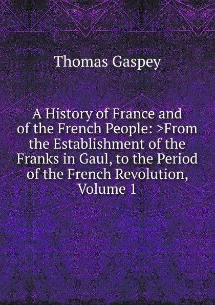 Обложка книги A History of France and of the French People: .From the Establishment of the Franks in Gaul, to the Period of the French Revolution, Volume 1, Thomas Gaspey