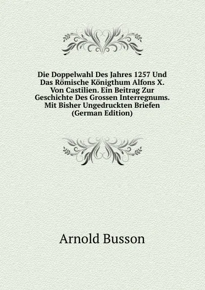 Обложка книги Die Doppelwahl Des Jahres 1257 Und Das Romische Konigthum Alfons X. Von Castilien. Ein Beitrag Zur Geschichte Des Grossen Interregnums. Mit Bisher Ungedruckten Briefen (German Edition), Arnold Busson