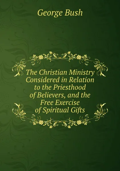 Обложка книги The Christian Ministry Considered in Relation to the Priesthood of Believers, and the Free Exercise of Spiritual Gifts, George Bush