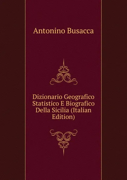 Обложка книги Dizionario Geografico Statistico E Biografico Della Sicilia (Italian Edition), Antonino Busacca