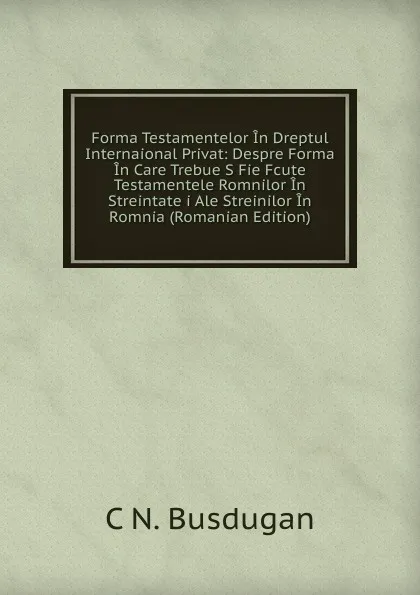 Обложка книги Forma Testamentelor In Dreptul Internaional Privat: Despre Forma In Care Trebue S Fie Fcute Testamentele Romnilor In Streintate i Ale Streinilor In Romnia (Romanian Edition), C N. Busdugan