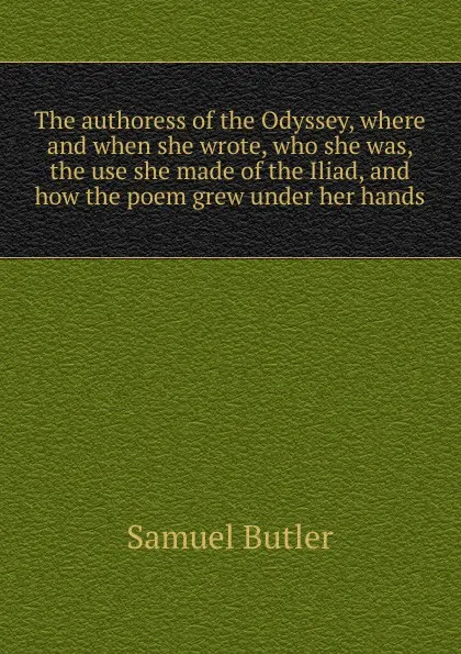 Обложка книги The authoress of the Odyssey, where and when she wrote, who she was, the use she made of the Iliad, and how the poem grew under her hands, Butler Samuel