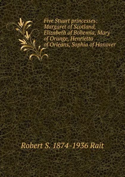 Обложка книги Five Stuart princesses: Margaret of Scotland, Elizabeth of Bohemia, Mary of Orange, Henrietta of Orleans, Sophia of Hanover, Robert S. 1874-1936 Rait
