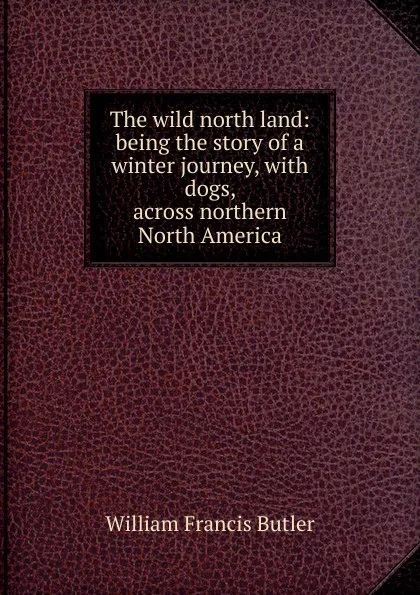 Обложка книги The wild north land: being the story of a winter journey, with dogs, across northern North America, William Francis Butler
