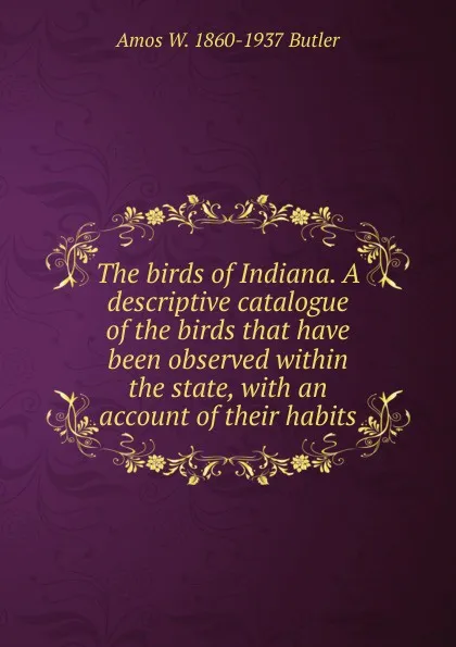 Обложка книги The birds of Indiana. A descriptive catalogue of the birds that have been observed within the state, with an account of their habits, Amos W. 1860-1937 Butler