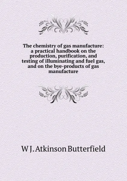 Обложка книги The chemistry of gas manufacture: a practical handbook on the production, purification, and testing of illuminating and fuel gas, and on the bye-products of gas manufacture, W J. Atkinson Butterfield