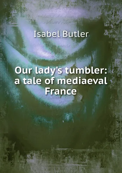 Обложка книги Our lady.s tumbler: a tale of mediaeval France, Isabel Butler