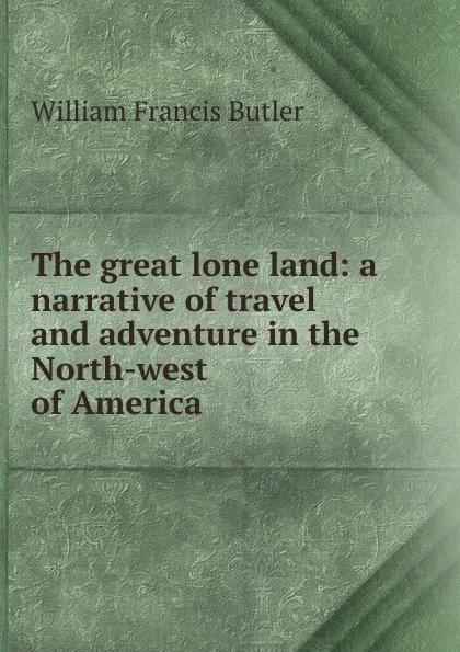 Обложка книги The great lone land: a narrative of travel and adventure in the North-west of America, William Francis Butler