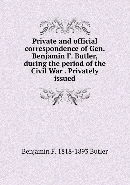 Обложка книги Private and official correspondence of Gen. Benjamin F. Butler, during the period of the Civil War . Privately issued, Benjamin F. 1818-1893 Butler