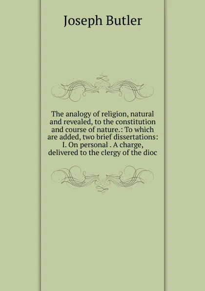 Обложка книги The analogy of religion, natural and revealed, to the constitution and course of nature.: To which are added, two brief dissertations: I. On personal . A charge, delivered to the clergy of the dioc, Joseph Butler