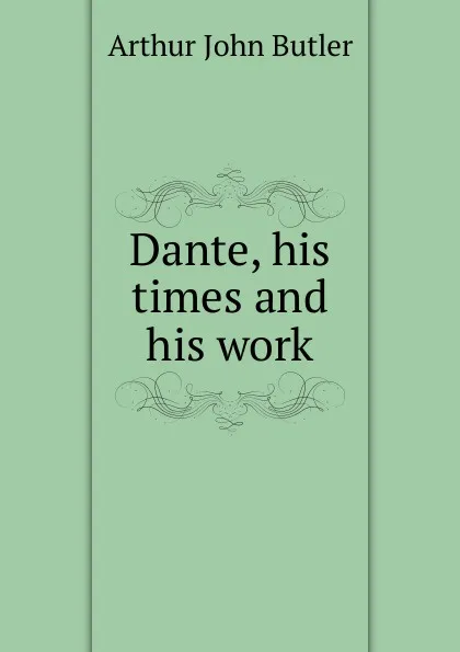 Обложка книги Dante, his times and his work, Arthur John Butler