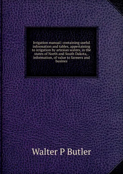 Обложка книги Irrigation manual: containing useful information and tables, appertaining to irrigation by artesian waters, in the states of North and South Dakota, . information, of value to farmers and busines, Walter P Butler