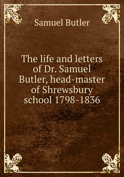 Обложка книги The life and letters of Dr. Samuel Butler, head-master of Shrewsbury school 1798-1836, Butler Samuel