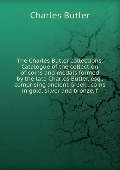 Обложка книги The Charles Butler collections: Catalogue of the collection of coins and medals formed by the late Charles Butler, esq., comprising ancient Greek . coins in gold, silver and bronze, f, Charles Butler