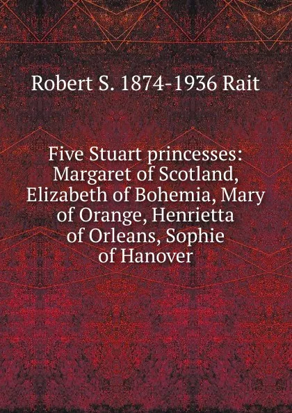 Обложка книги Five Stuart princesses: Margaret of Scotland, Elizabeth of Bohemia, Mary of Orange, Henrietta of Orleans, Sophie of Hanover, Robert S. 1874-1936 Rait