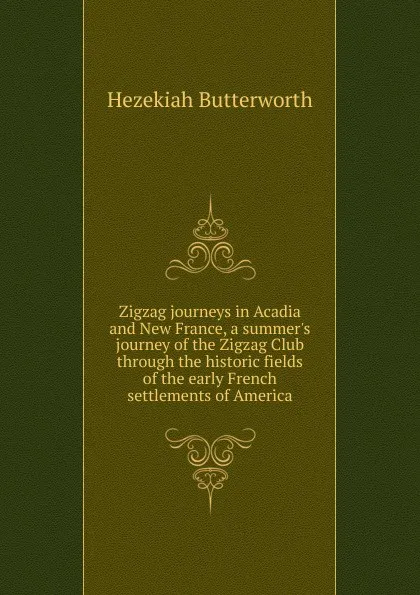 Обложка книги Zigzag journeys in Acadia and New France, a summer.s journey of the Zigzag Club through the historic fields of the early French settlements of America, Hezekiah Butterworth