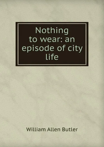 Обложка книги Nothing to wear: an episode of city life, William Allen Butler