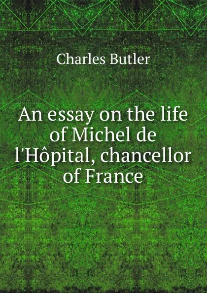 Обложка книги An essay on the life of Michel de l.Hopital, chancellor of France, Charles Butler