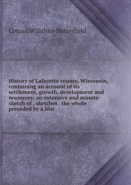 Обложка книги History of Lafayette county, Wisconsin, containing an account of its settlement, growth, development and resources; an extensive and minute sketch of . sketches . the whole preceded by a hist, Consul Willshire Butterfield