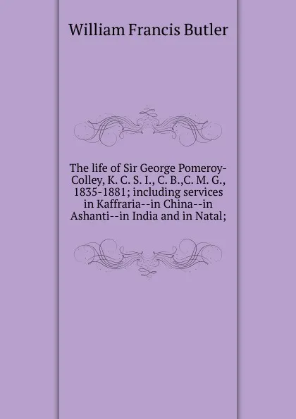Обложка книги The life of Sir George Pomeroy-Colley, K. C. S. I., C. B.,C. M. G., 1835-1881; including services in Kaffraria--in China--in Ashanti--in India and in Natal;, William Francis Butler