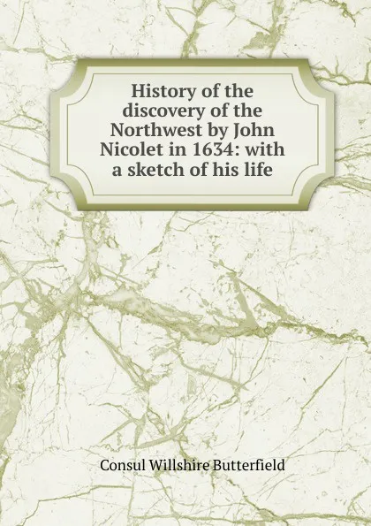 Обложка книги History of the discovery of the Northwest by John Nicolet in 1634: with a sketch of his life, Consul Willshire Butterfield