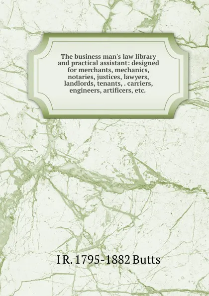 Обложка книги The business man.s law library and practical assistant: designed for merchants, mechanics, notaries, justices, lawyers, landlords, tenants, . carriers, engineers, artificers, etc. ., I R. 1795-1882 Butts