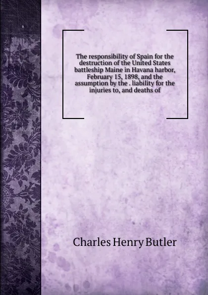 Обложка книги The responsibility of Spain for the destruction of the United States battleship Maine in Havana harbor, February 15, 1898, and the assumption by the . liability for the injuries to, and deaths of, Charles Henry Butler