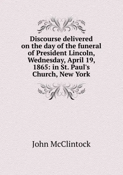 Обложка книги Discourse delivered on the day of the funeral of President Lincoln, Wednesday, April 19, 1865: in St. Paul.s Church, New York, John McClintock