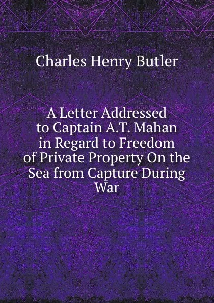 Обложка книги A Letter Addressed to Captain A.T. Mahan in Regard to Freedom of Private Property On the Sea from Capture During War, Charles Henry Butler