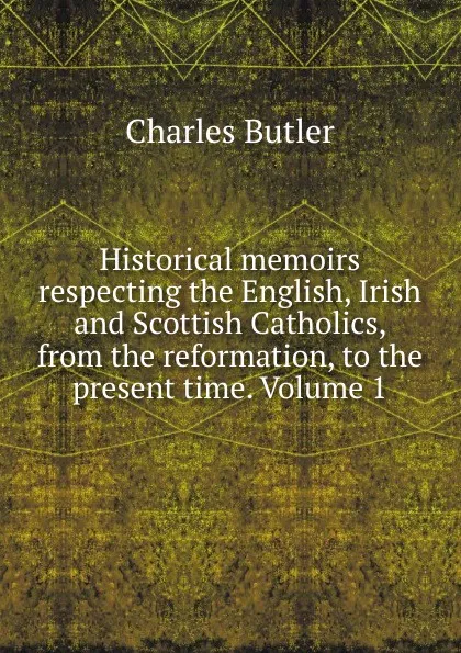 Обложка книги Historical memoirs respecting the English, Irish and Scottish Catholics, from the reformation, to the present time. Volume 1, Charles Butler