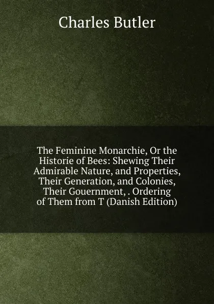 Обложка книги The Feminine Monarchie, Or the Historie of Bees: Shewing Their Admirable Nature, and Properties, Their Generation, and Colonies, Their Gouernment, . Ordering of Them from T (Danish Edition), Charles Butler