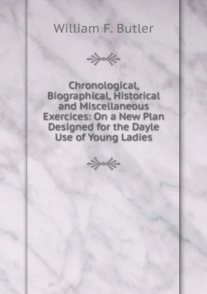 Обложка книги Chronological, Biographical, Historical and Miscellaneous Exercices: On a New Plan Designed for the Dayle Use of Young Ladies, William F. Butler