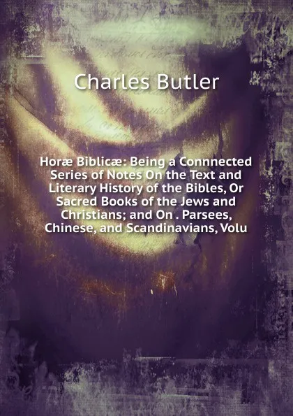 Обложка книги Horae Biblicae: Being a Connnected Series of Notes On the Text and Literary History of the Bibles, Or Sacred Books of the Jews and Christians; and On . Parsees, Chinese, and Scandinavians, Volu, Charles Butler