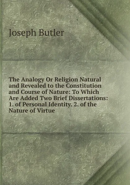 Обложка книги The Analogy Or Religion Natural and Revealed to the Constitution and Course of Nature: To Which Are Added Two Brief Dissertations: 1. of Personal Identity. 2. of the Nature of Virtue, Joseph Butler