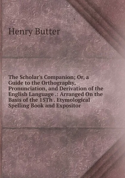 Обложка книги The Scholar.s Companion; Or, a Guide to the Orthography, Pronunciation, and Derivation of the English Language .: Arranged On the Basis of the 15Th . Etymological Spelling Book and Expositor, Henry Butter