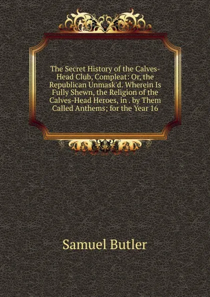 Обложка книги The Secret History of the Calves-Head Club, Compleat: Or, the Republican Unmask.d. Wherein Is Fully Shewn, the Religion of the Calves-Head Heroes, in . by Them Called Anthems; for the Year 16, Butler Samuel